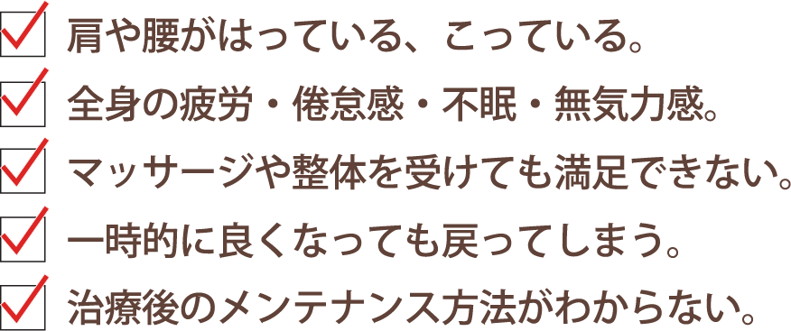 ・肩や腰がはっている、こっている。
      ・全身の疲労・倦怠感・不眠・無気力感。
      ・マッサージや整体を受けても満足できない。
      ・一時的に良くなっても戻ってしまう。
      ・治療後のメンテナンス方法がわからない。